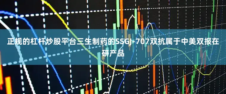 正规的杠杆炒股平台三生制药的SSGJ-707双抗属于中美双报在研产品