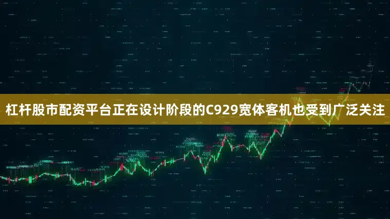 杠杆股市配资平台正在设计阶段的C929宽体客机也受到广泛关注