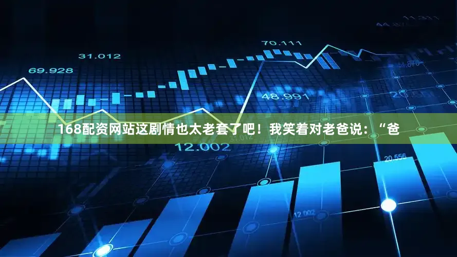 168配资网站这剧情也太老套了吧！我笑着对老爸说：“爸
