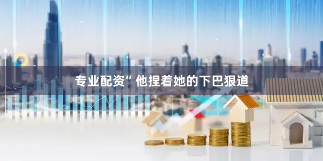 专业配资”他捏着她的下巴狠道