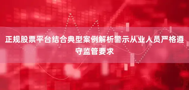 正规股票平台结合典型案例解析警示从业人员严格遵守监管要求