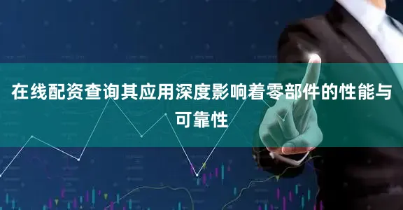 在线配资查询其应用深度影响着零部件的性能与可靠性