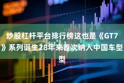 炒股杠杆平台排行榜这也是《GT7》系列诞生28年来首次纳入中国车型
