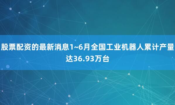 股票配资的最新消息1~6月全国工业机器人累计产量达36.93万台