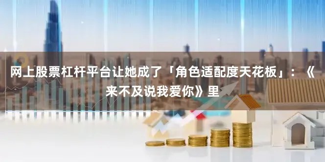 网上股票杠杆平台让她成了「角色适配度天花板」：《来不及说我爱你》里