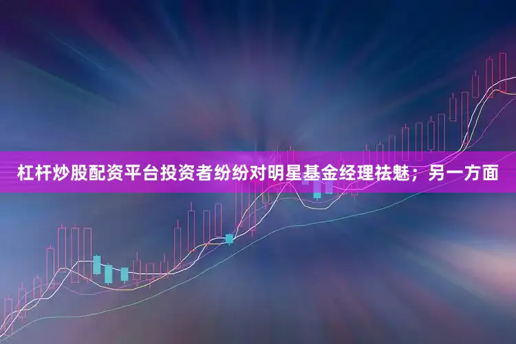 杠杆炒股配资平台投资者纷纷对明星基金经理祛魅；另一方面
