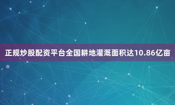 正规炒股配资平台全国耕地灌溉面积达10.86亿亩