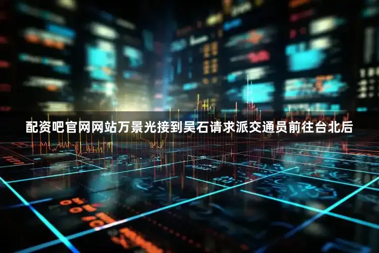 配资吧官网网站万景光接到吴石请求派交通员前往台北后