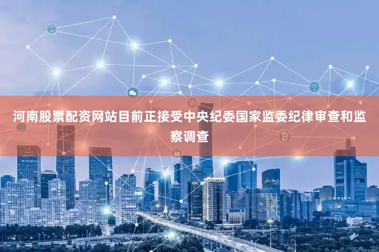 河南股票配资网站目前正接受中央纪委国家监委纪律审查和监察调查